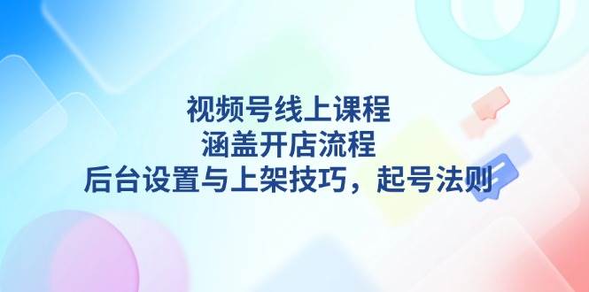视频号线上课程详解，涵盖开店流程，后台设置与上架技巧，起号法则-云创项目库