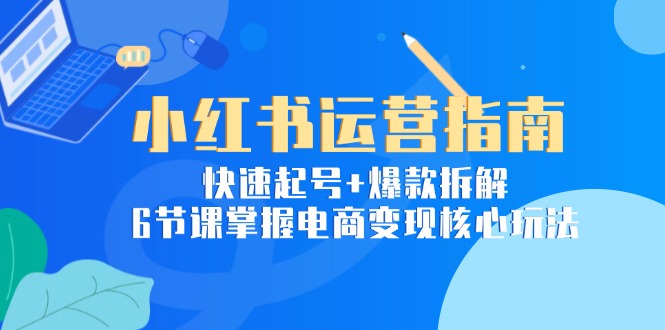 小红书运营指南：快速起号+爆款拆解，6节课掌握电商变现核心玩法-云创项目库