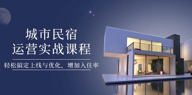城市民宿运营实战课程，轻松搞定上线与优化，增加入住率-云创项目库