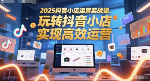 2025抖音小店运营实战课，玩转抖音小店，实现高效运营-云创项目库