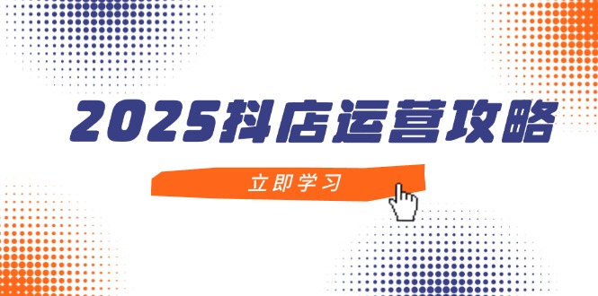 2025抖店运营攻略，掌握抖店技巧，打造月销百万，新手入门到精通-云创项目库