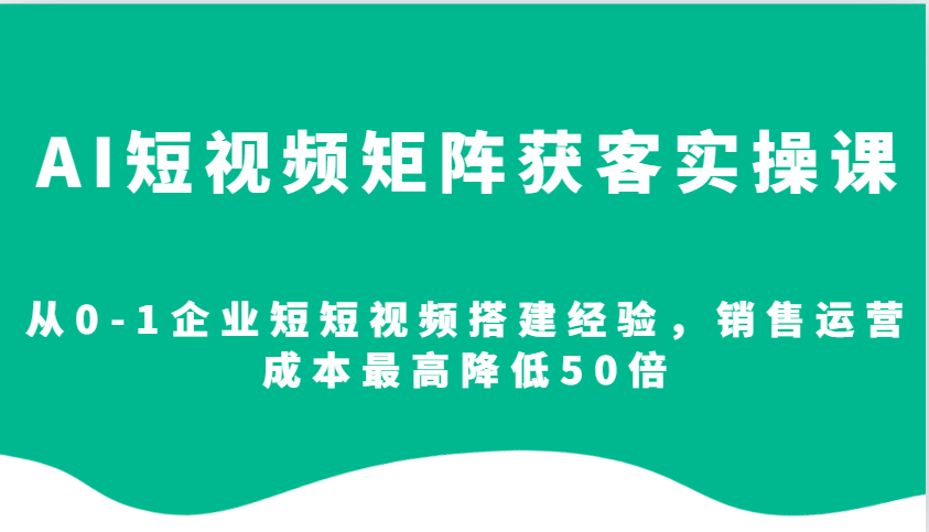 AI短视频矩阵获客实操课，从0-1企业短短视频搭建经验，销售运营成本最高降低50倍-云创项目库