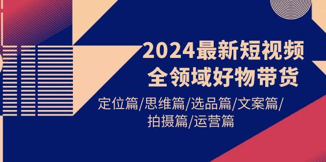 (9818期)2024最新短视频全领域好物带货 定位篇/思维篇/选品篇/文案篇/拍摄篇/运营篇-云创项目库