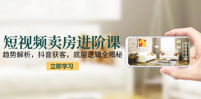 短视频卖房进阶课：趋势解析，抖音获客，底层逻辑全揭秘-云创项目库