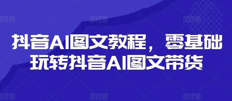 抖音AI图文教程，零基础玩转抖音AI图文带货-云创项目库