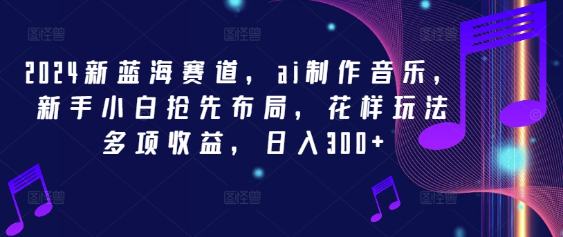 2024新蓝海赛道，ai制作音乐，新手小白抢先布局，花样玩法多项收益，日入300+【揭秘】-云创项目库