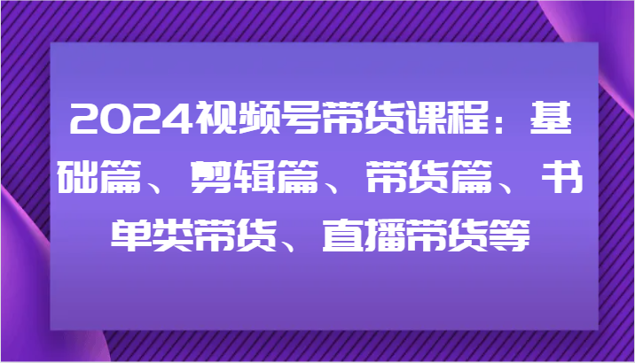 2024视频号带货课程：基础篇、剪辑篇、带货篇、书单类带货、直播带货等-云创项目库
