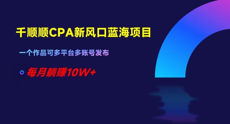 千顺顺CPA新风口蓝海项目，一个作品可多平台多账号发布，每月躺赚10W+【揭秘】-云创项目库