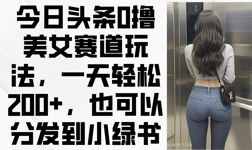 今日头条0撸美女赛道玩法，一天轻松200+，也可以分发到小绿书-云创项目库