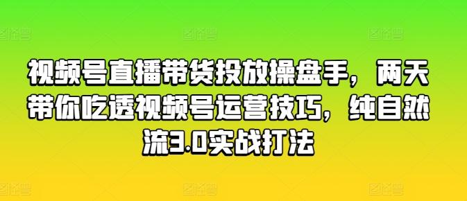 视频号直播带货投放操盘手，两天带你吃透视频号运营技巧，纯自然流3.0实战打法-云创项目库