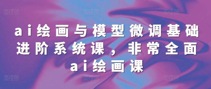 ai绘画与模型微调基础进阶系统课，非常全面ai绘画课(68节)-云创项目库