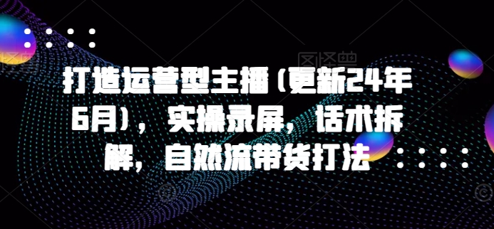 打造运营型主播(更新25年4月)，实操录屏，话术拆解，自然流带货打法-云创项目库