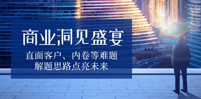 商业洞见盛宴，直面客户、内卷等难题，解题思路点亮未来-云创项目库