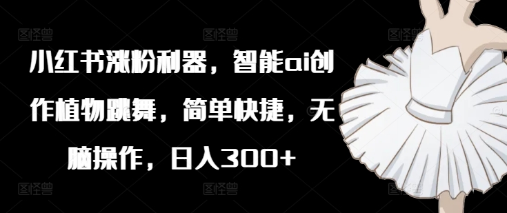 小红书涨粉利器，智能ai创作植物跳舞，简单快捷，无脑操作，日入300+-云创项目库