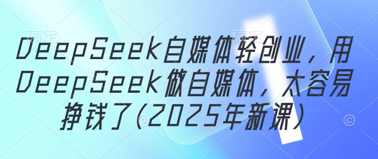 DeepSeek自媒体轻创业，用DeepSeek做自媒体，太容易挣钱了(2025年新课)-云创项目库