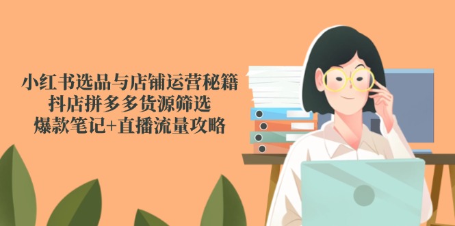 小红书选品与店铺运营秘籍，抖店拼多多货源筛选，爆款笔记+直播流量攻略-云创项目库