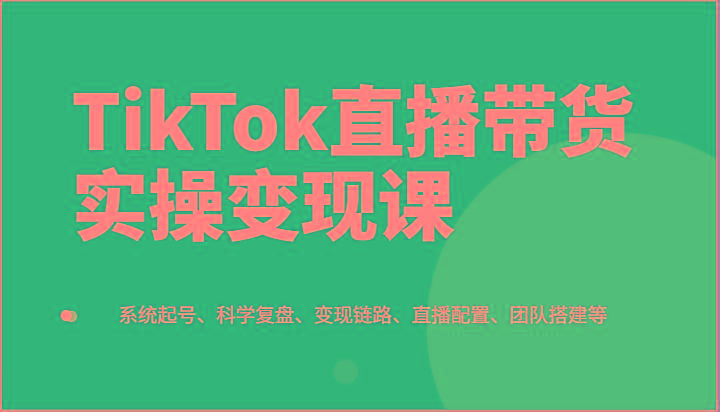 TikTok直播带货实操变现课：系统起号、科学复盘、变现链路、直播配置、团队搭建等-云创项目库
