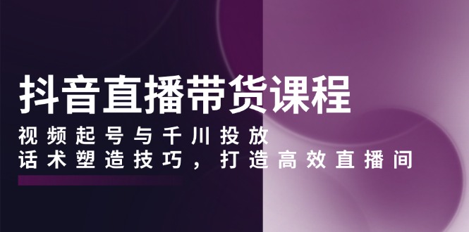 抖音直播带货课程，视频起号与千川投放，话术塑造技巧，打造高效直播间-云创项目库