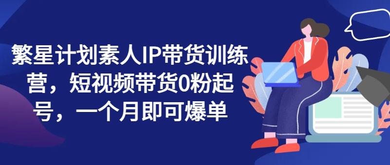 繁星计划素人IP带货训练营，短视频带货0粉起号，一个月即可爆单-云创项目库