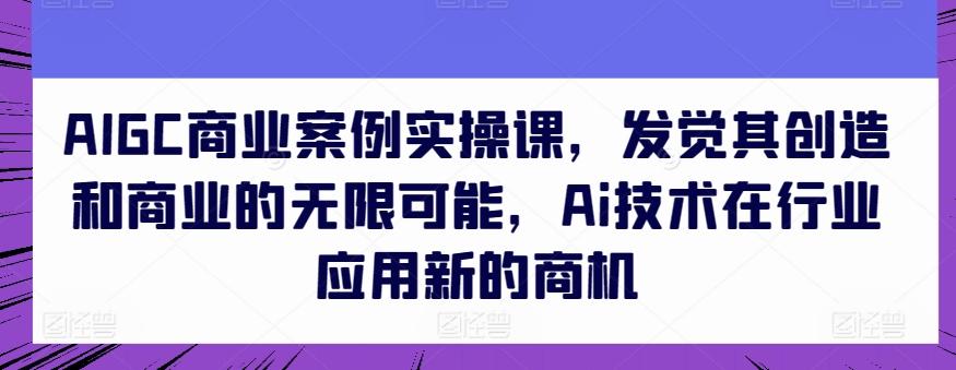 AIGC商业案例实操课，发觉其创造和商业的无限可能，Ai技术在行业应用新的商机-云创项目库